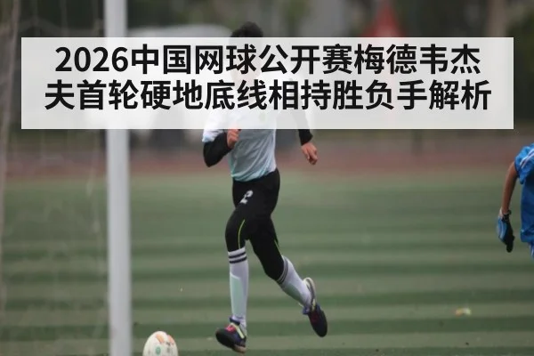 2026中国网球公开赛梅德韦杰夫首轮硬地底线相持胜负手解析