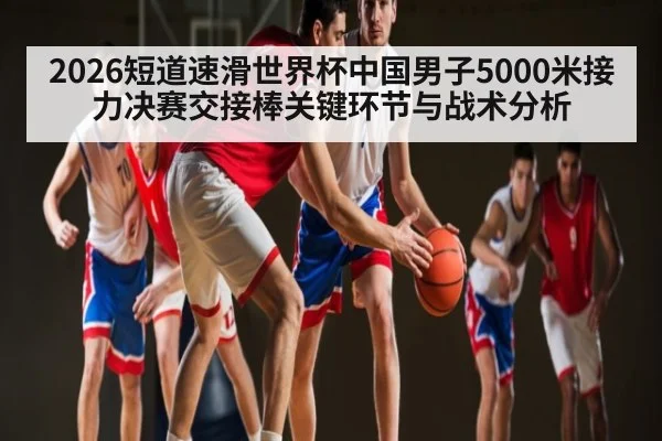 2026短道速滑世界杯中国男子5000米接力决赛交接棒关键环节与战术分析