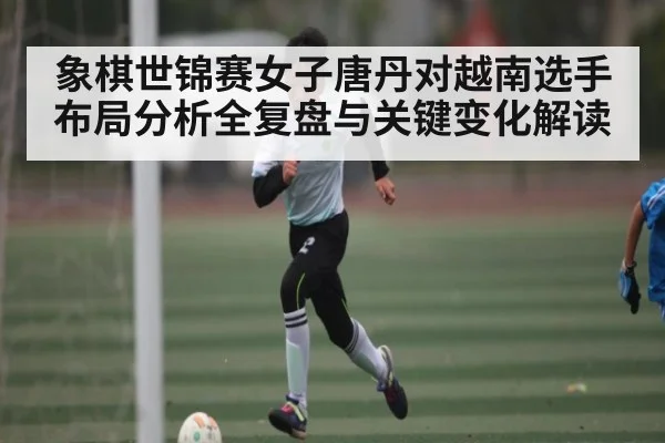 象棋世锦赛女子唐丹对越南选手布局分析全复盘与关键变化解读
