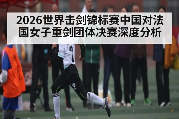 2026世界击剑锦标赛中国对法国女子重剑团体决赛深度分析