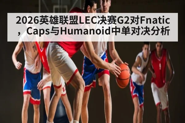 2026英雄联盟LEC决赛G2对Fnatic,Caps与Humanoid中单对决分析